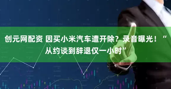 创元网配资 因买小米汽车遭开除？录音曝光！“从约谈到辞退仅一小时”