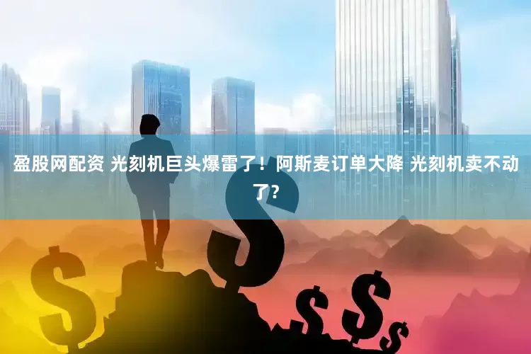 盈股网配资 光刻机巨头爆雷了！阿斯麦订单大降 光刻机卖不动了？
