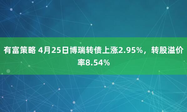 有富策略 4月25日博瑞转债上涨2.95%，转股溢价率8.54%