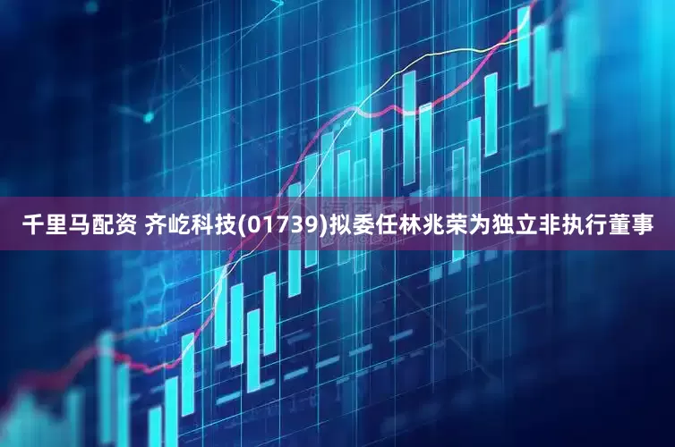 千里马配资 齐屹科技(01739)拟委任林兆荣为独立非执行董事