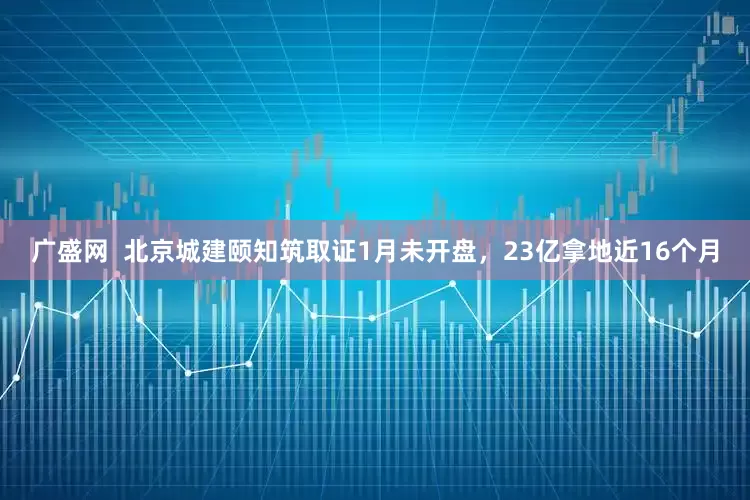 广盛网  北京城建颐知筑取证1月未开盘，23亿拿地近16个月