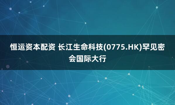 恒运资本配资 长江生命科技(0775.HK)罕见密会国际大行