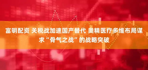 富明配资 关税战加速国产替代 奥精医疗多维布局谋求“骨气之战”的战略突破