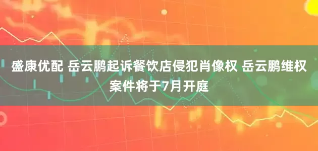 盛康优配 岳云鹏起诉餐饮店侵犯肖像权 岳云鹏维权案件将于7月开庭