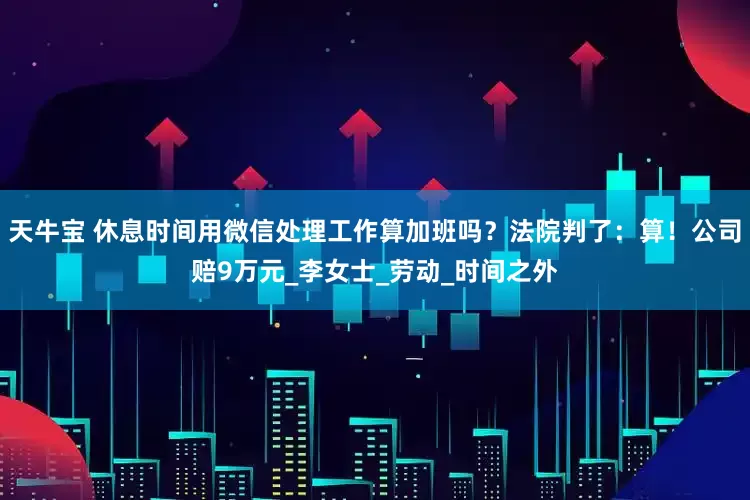 天牛宝 休息时间用微信处理工作算加班吗？法院判了：算！公司赔9万元_李女士_劳动_时间之外