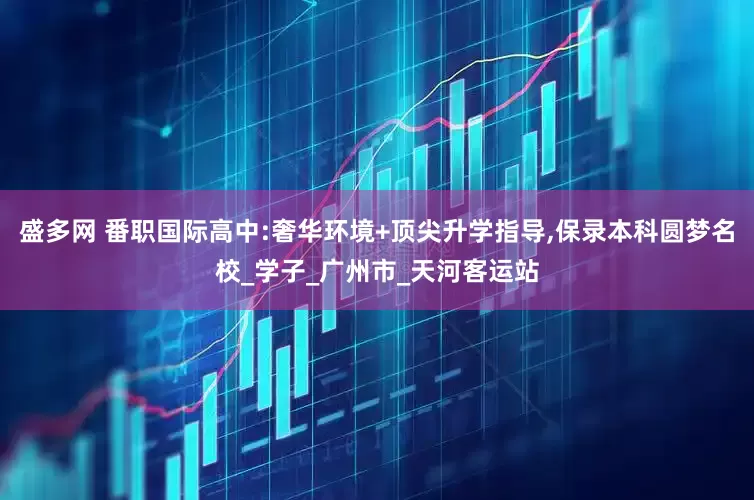 盛多网 番职国际高中:奢华环境+顶尖升学指导,保录本科圆梦名校_学子_广州市_天河客运站