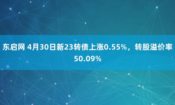 东启网 4月30日新23转债上涨0.55%，转股溢价率50.09%