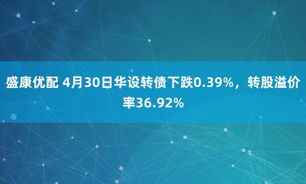 盛康优配 4月30日华设转债下跌0.39%，转股溢价率36.92%