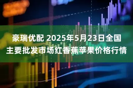 豪瑞优配 2025年5月23日全国主要批发市场红香蕉苹果价格行情