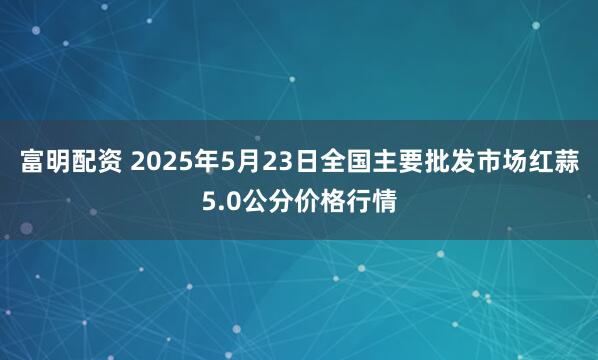 富明配资 2025年5月23日全国主要批发市场红蒜5.0公分价格行情