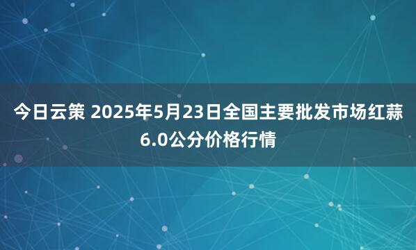 今日云策 2025年5月23日全国主要批发市场红蒜6.0公分价格行情
