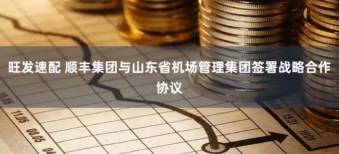 旺发速配 顺丰集团与山东省机场管理集团签署战略合作协议