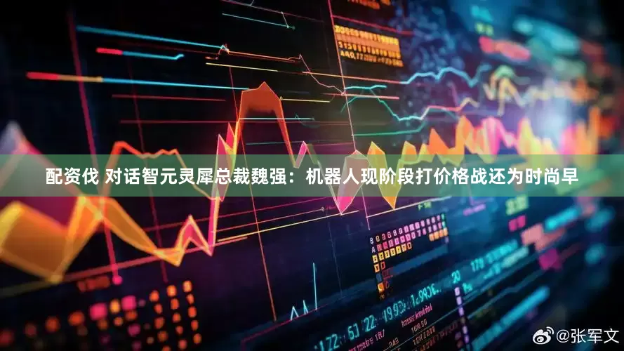 配资伐 对话智元灵犀总裁魏强：机器人现阶段打价格战还为时尚早
