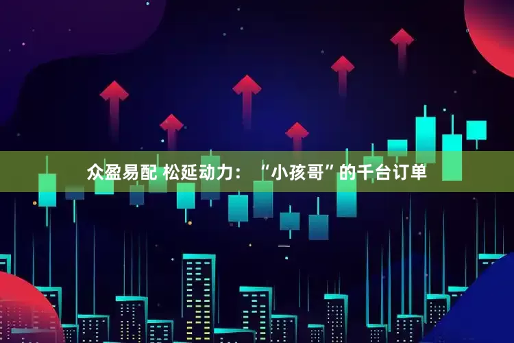 众盈易配 松延动力： “小孩哥”的千台订单