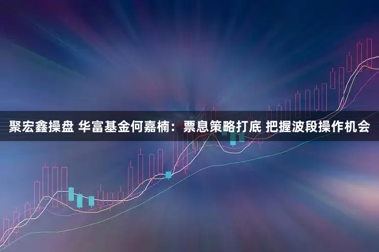 聚宏鑫操盘 华富基金何嘉楠：票息策略打底 把握波段操作机会