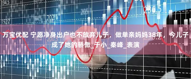 万宝优配 宁愿净身出户也不放弃儿子，做单亲妈妈38年，今儿子成了她的骄傲_于小_秦峰_表演