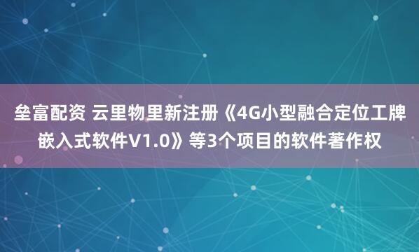 垒富配资 云里物里新注册《4G小型融合定位工牌嵌入式软件V1.0》等3个项目的软件著作权