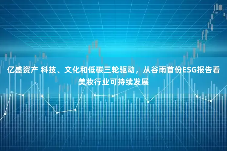 亿盛资产 科技、文化和低碳三轮驱动，从谷雨首份ESG报告看美妆行业可持续发展