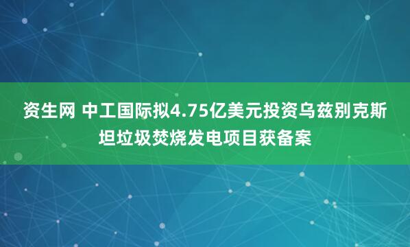 资生网 中工国际拟4.75亿美元投资乌兹别克斯坦垃圾焚烧发电项目获备案