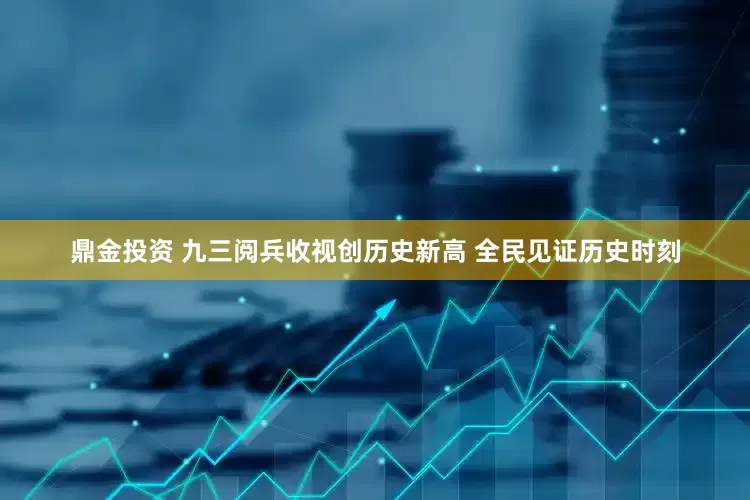 鼎金投资 九三阅兵收视创历史新高 全民见证历史时刻