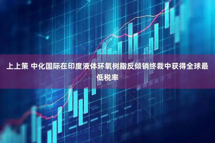 上上策 中化国际在印度液体环氧树脂反倾销终裁中获得全球最低税率