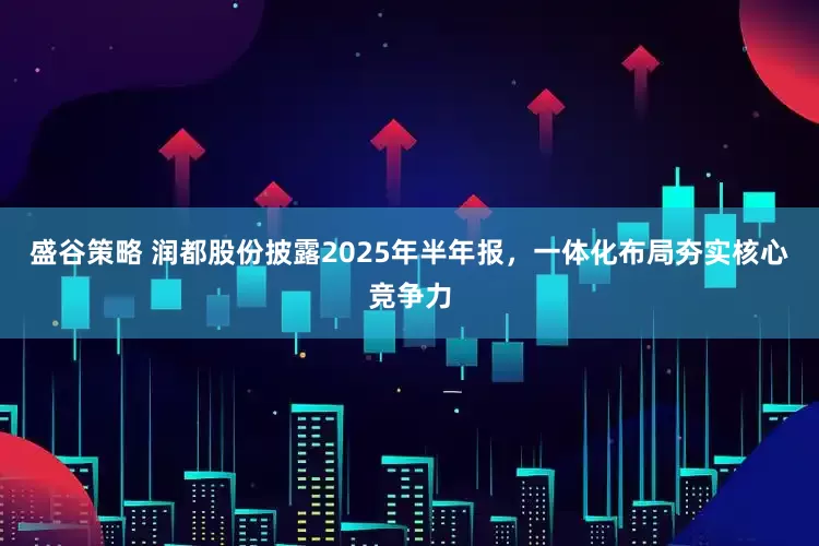 盛谷策略 润都股份披露2025年半年报，一体化布局夯实核心竞争力