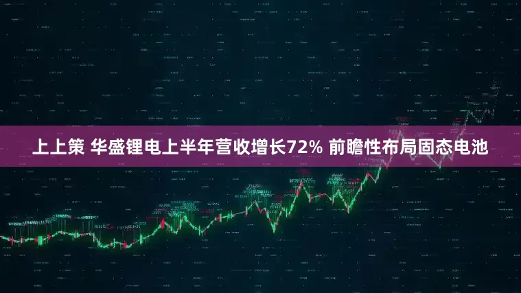上上策 华盛锂电上半年营收增长72% 前瞻性布局固态电池