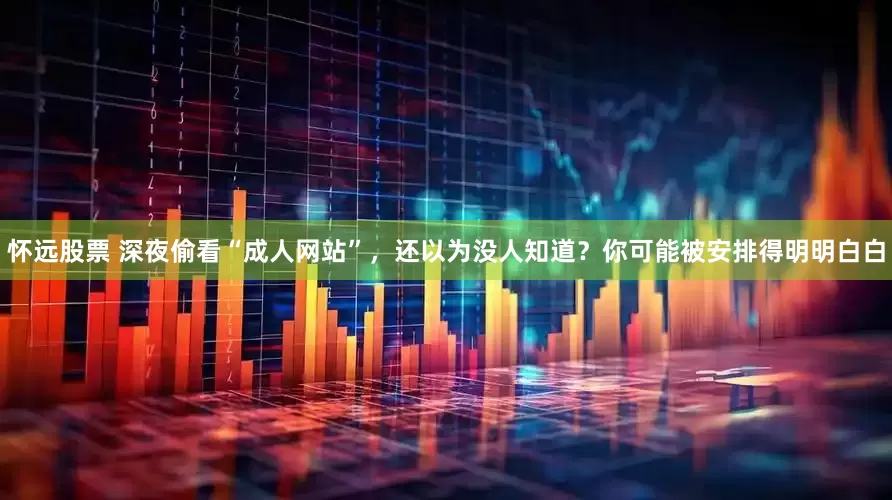 怀远股票 深夜偷看“成人网站”，还以为没人知道？你可能被安排得明明白白