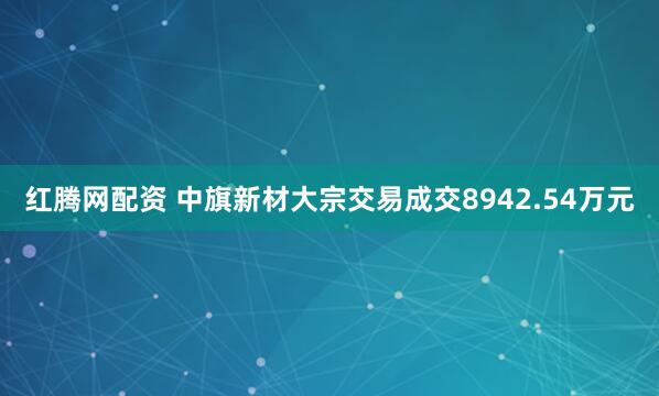 红腾网配资 中旗新材大宗交易成交8942.54万元