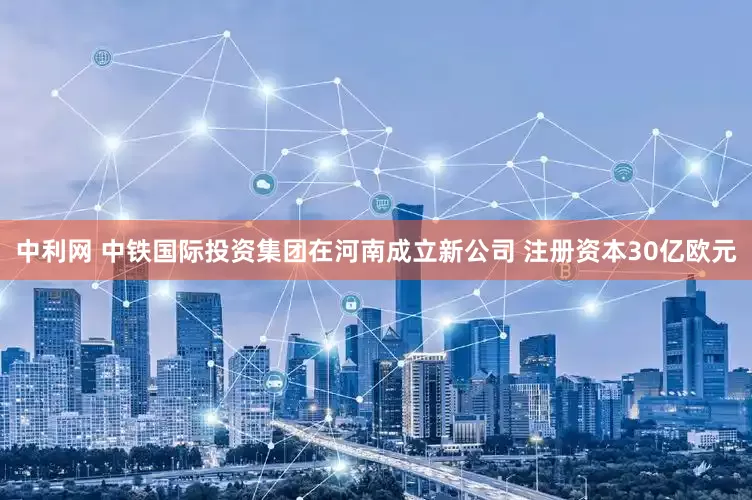 中利网 中铁国际投资集团在河南成立新公司 注册资本30亿欧元