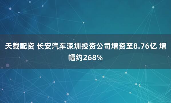 天载配资 长安汽车深圳投资公司增资至8.76亿 增幅约268%
