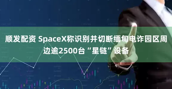 顺发配资 SpaceX称识别并切断缅甸电诈园区周边逾2500台“星链”设备
