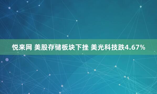 悦来网 美股存储板块下挫 美光科技跌4.67%