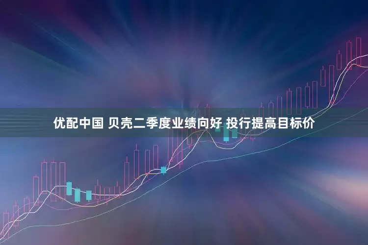 优配中国 贝壳二季度业绩向好 投行提高目标价
